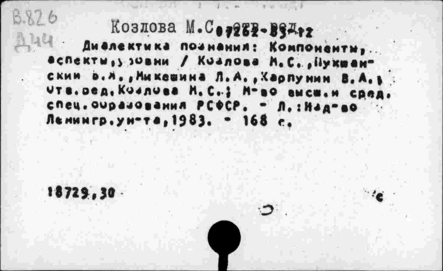 ﻿вш
Козлова М«СнШ«19Дп
Диалектика поананил: Компоненты, аспекты,} юани / Коалова Я. С. , Ну км анемии в.л. ,Микевина Л. А. ,Карпунин В.А. > ита.вед,Козлова И.С.; м-ао выси.и сред, спец.оирааованил РСФСР. - Л,:Иад-вО Ленимгр.ун-та, 1983. • 168 е.
1872»,38